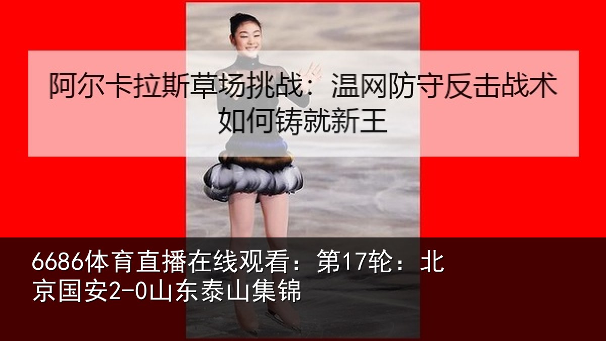 6686体育直播在线观看：第17轮：北京国安2-0山东泰山集锦