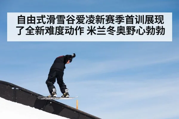 自由式滑雪谷爱凌新赛季首训展现了全新难度动作 米兰冬奥野心勃勃