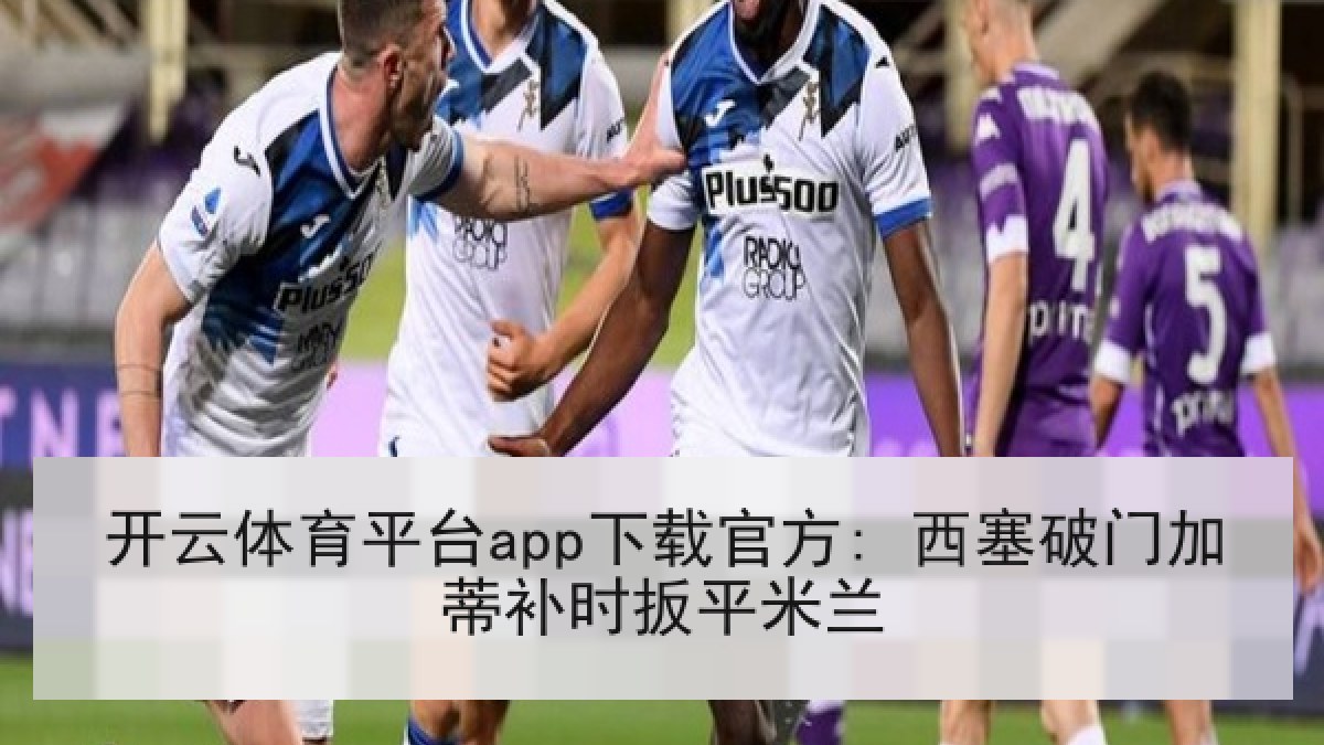 开云体育平台app下载官方: 西塞破门加蒂补时扳平米兰 开云体育平台app下载官方: 西塞破门加蒂补时扳平米兰