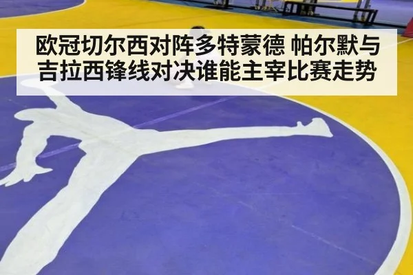 欧冠切尔西对阵多特蒙德 帕尔默与吉拉西锋线对决谁能主宰比赛走势
